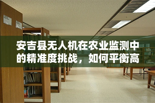 安吉县无人机在农业监测中的精准度挑战，如何平衡高清图像与数据处理效率？