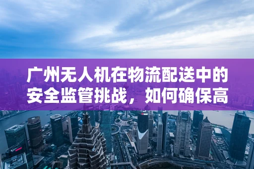 广州无人机在物流配送中的安全监管挑战，如何确保高效与合规的平衡？