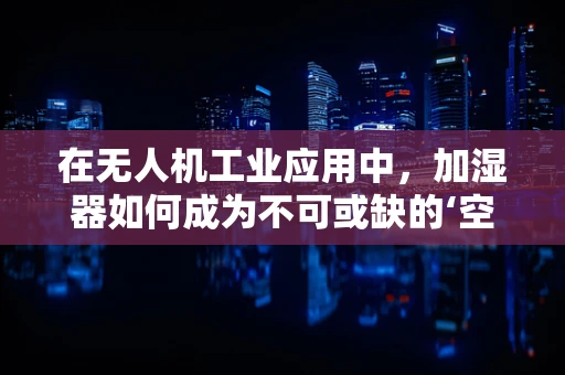 在无人机工业应用中，加湿器如何成为不可或缺的‘空中助手’？