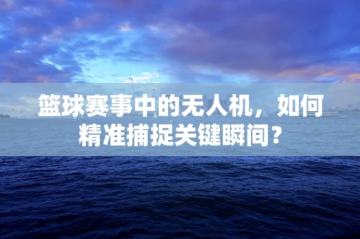 篮球赛事中的无人机，如何精准捕捉关键瞬间？