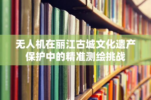 无人机在丽江古城文化遗产保护中的精准测绘挑战