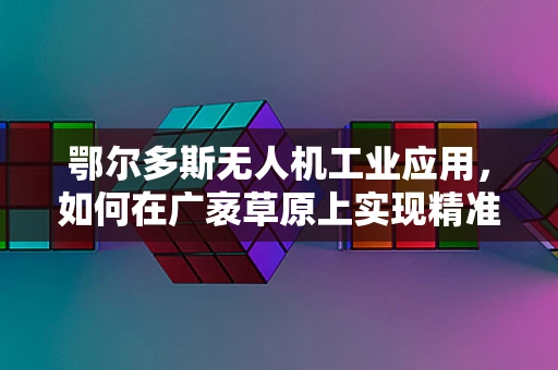 鄂尔多斯无人机工业应用，如何在广袤草原上实现精准作业？