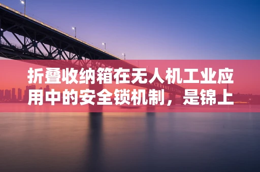 折叠收纳箱在无人机工业应用中的安全锁机制，是锦上添花还是不可或缺？