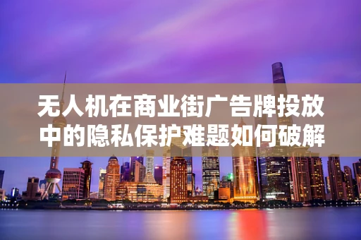 无人机在商业街广告牌投放中的隐私保护难题如何破解？