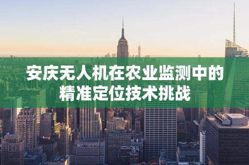 安庆无人机在农业监测中的精准定位技术挑战