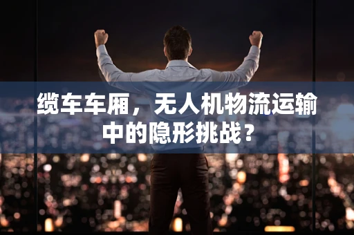 缆车车厢，无人机物流运输中的隐形挑战？