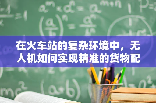 在火车站的复杂环境中，无人机如何实现精准的货物配送与监控？