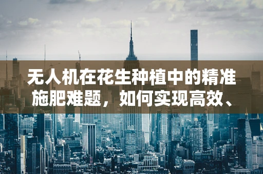 无人机在花生种植中的精准施肥难题，如何实现高效、精准的空中施肥？