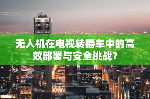 无人机在电视转播车中的高效部署与安全挑战？