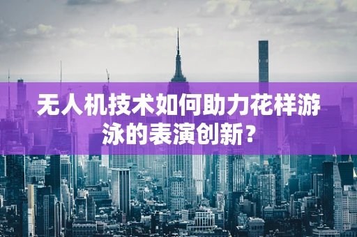 无人机技术如何助力花样游泳的表演创新？