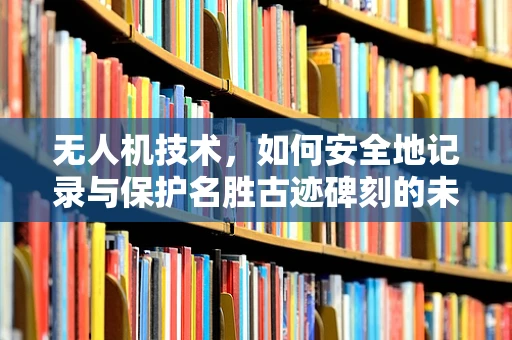 无人机技术，如何安全地记录与保护名胜古迹碑刻的未来？