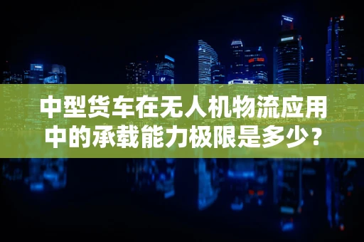 中型货车在无人机物流应用中的承载能力极限是多少？