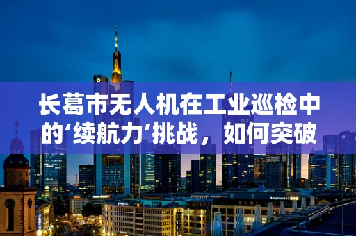 长葛市无人机在工业巡检中的‘续航力’挑战，如何突破？