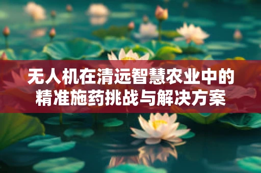 无人机在清远智慧农业中的精准施药挑战与解决方案