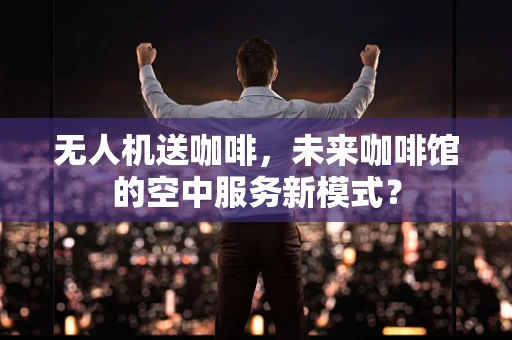 无人机送咖啡，未来咖啡馆的空中服务新模式？