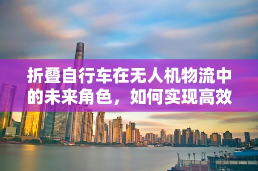 折叠自行车在无人机物流中的未来角色，如何实现高效携带与快速部署？