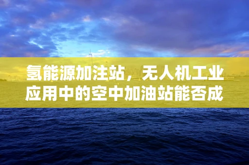 氢能源加注站，无人机工业应用中的空中加油站能否成为现实？