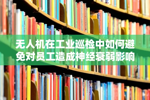 无人机在工业巡检中如何避免对员工造成神经衰弱影响？