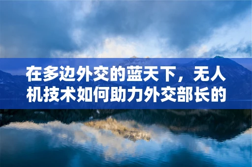 在多边外交的蓝天下，无人机技术如何助力外交部长的‘空中视野’？