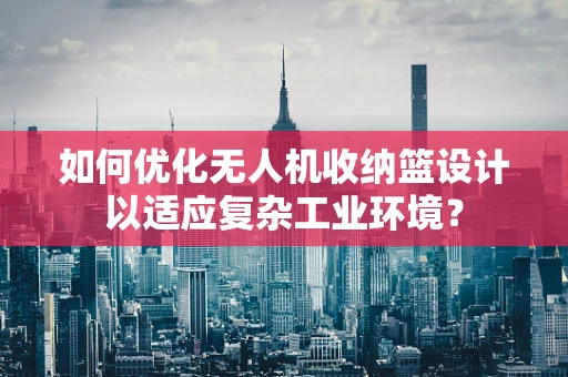 如何优化无人机收纳篮设计以适应复杂工业环境？