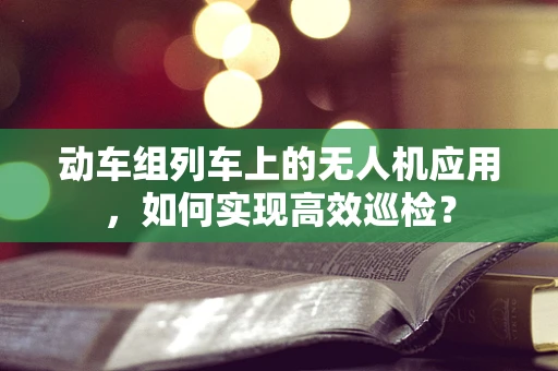 动车组列车上的无人机应用，如何实现高效巡检？