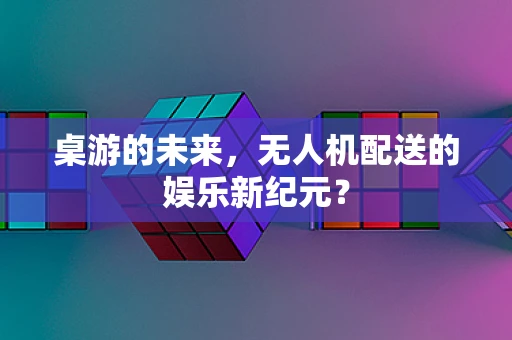 桌游的未来，无人机配送的娱乐新纪元？