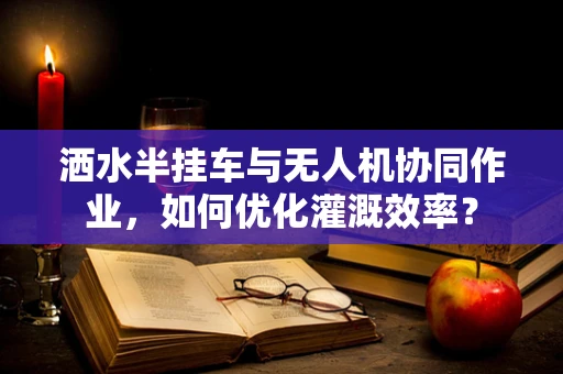 洒水半挂车与无人机协同作业，如何优化灌溉效率？