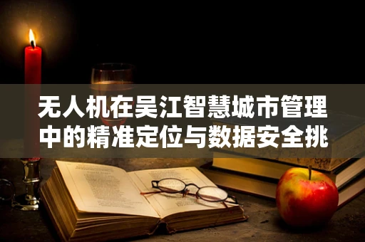 无人机在吴江智慧城市管理中的精准定位与数据安全挑战