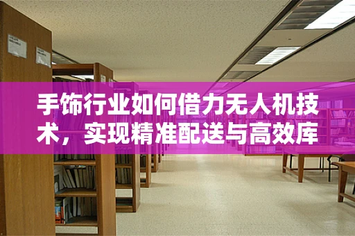 手饰行业如何借力无人机技术，实现精准配送与高效库存管理？