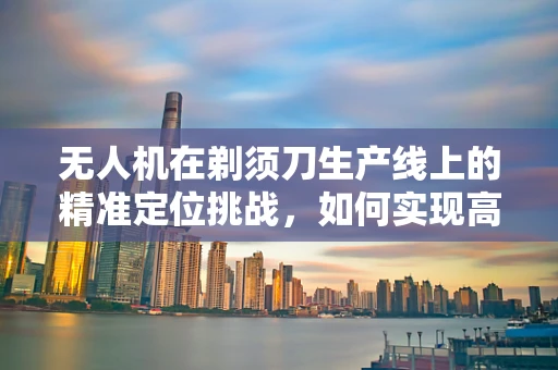 无人机在剃须刀生产线上的精准定位挑战，如何实现高效、无损的部件装配？