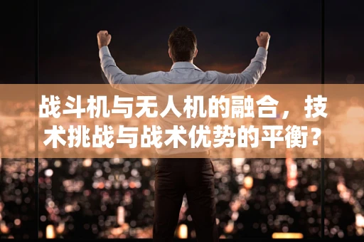 战斗机与无人机的融合，技术挑战与战术优势的平衡？