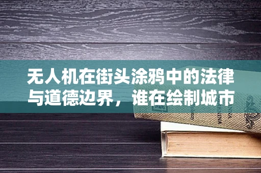 无人机在街头涂鸦中的法律与道德边界，谁在绘制城市的天空？