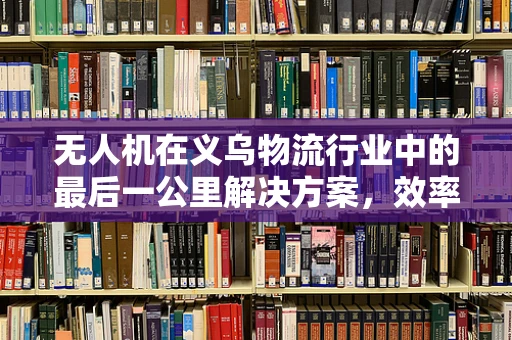 无人机在义乌物流行业中的最后一公里解决方案，效率与成本平衡的挑战