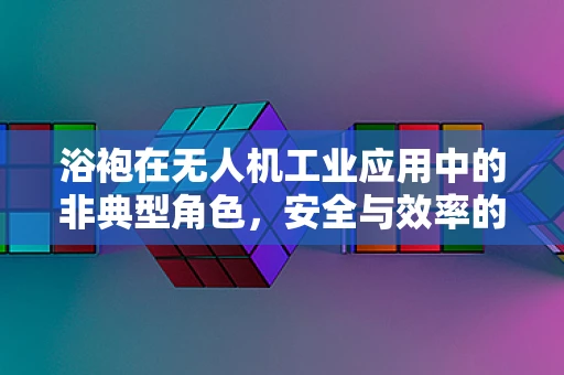 浴袍在无人机工业应用中的非典型角色，安全与效率的微妙平衡