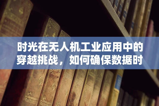 时光在无人机工业应用中的穿越挑战，如何确保数据时效性与历史可追溯性？