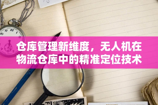 仓库管理新维度，无人机在物流仓库中的精准定位技术挑战与解决方案