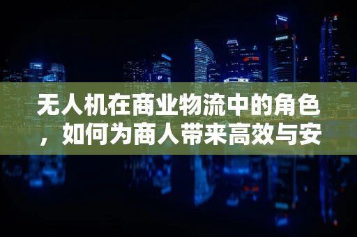 无人机在商业物流中的角色，如何为商人带来高效与安全的运输解决方案？