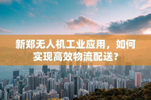 新郑无人机工业应用，如何实现高效物流配送？