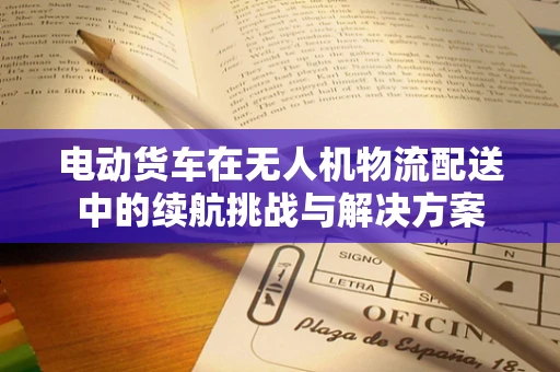 电动货车在无人机物流配送中的续航挑战与解决方案