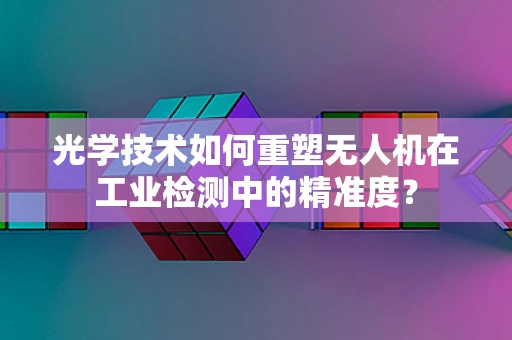 光学技术如何重塑无人机在工业检测中的精准度？