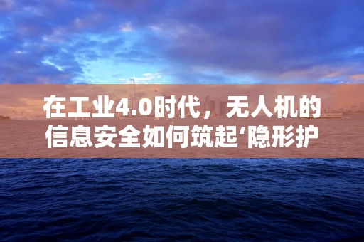 在工业4.0时代，无人机的信息安全如何筑起‘隐形护盾’？