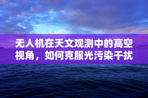 无人机在天文观测中的高空视角，如何克服光污染干扰？