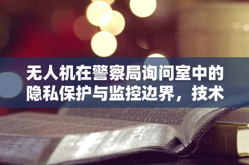 无人机在警察局询问室中的隐私保护与监控边界，技术挑战与解决方案？