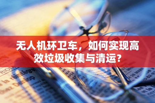 无人机环卫车，如何实现高效垃圾收集与清运？