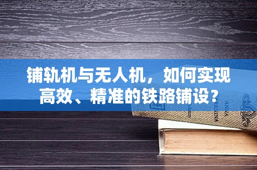 铺轨机与无人机，如何实现高效、精准的铁路铺设？