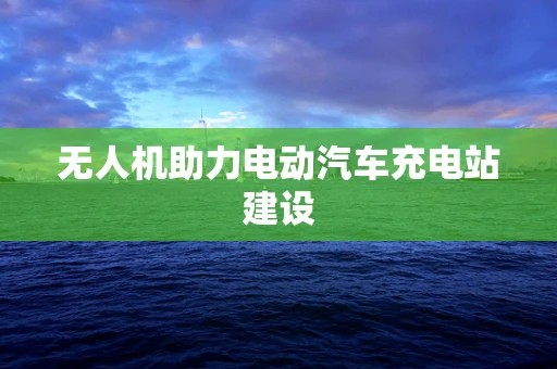 无人机助力电动汽车充电站建设