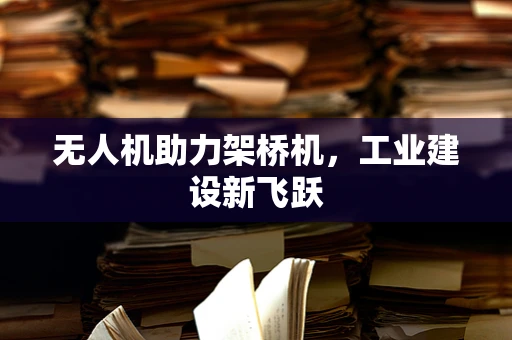 无人机助力架桥机，工业建设新飞跃