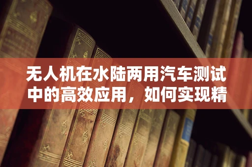 无人机在水陆两用汽车测试中的高效应用，如何实现精准定位与数据收集？