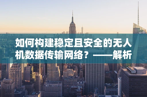 如何构建稳定且安全的无人机数据传输网络？——解析无人机工业应用中的计算机网络挑战