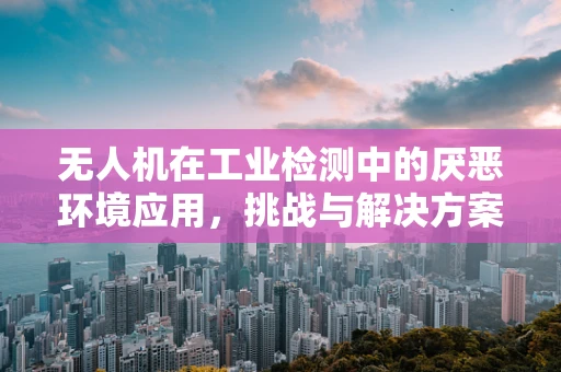 无人机在工业检测中的厌恶环境应用，挑战与解决方案